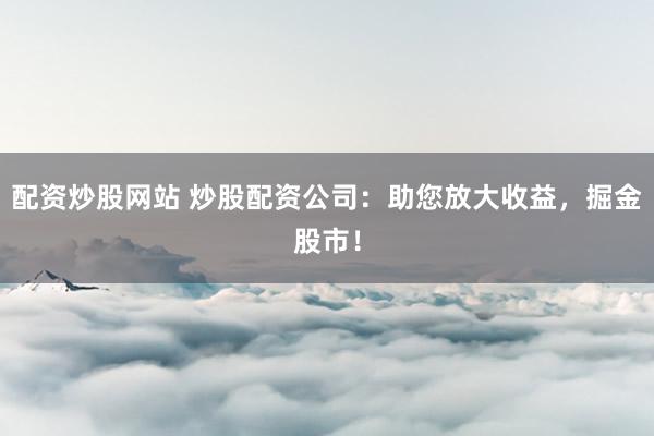 配资炒股网站 炒股配资公司：助您放大收益，掘金股市！