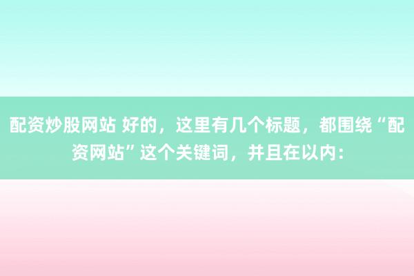 配资炒股网站 好的，这里有几个标题，都围绕“配资网站”这个关键词，并且在以内：
