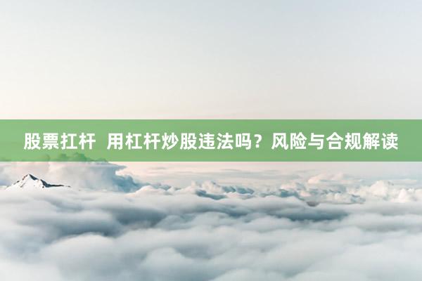 股票扛杆  用杠杆炒股违法吗？风险与合规解读