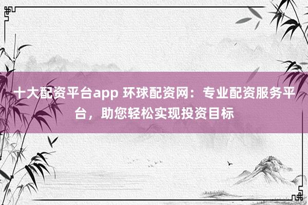 十大配资平台app 环球配资网：专业配资服务平台，助您轻松实现投资目标