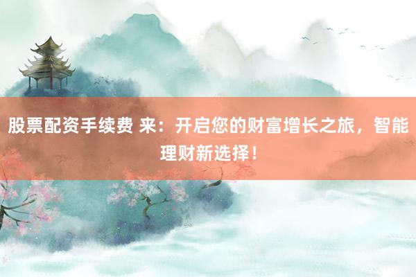 股票配资手续费 来：开启您的财富增长之旅，智能理财新选择！