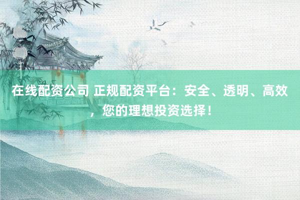 在线配资公司 正规配资平台：安全、透明、高效，您的理想投资选择！