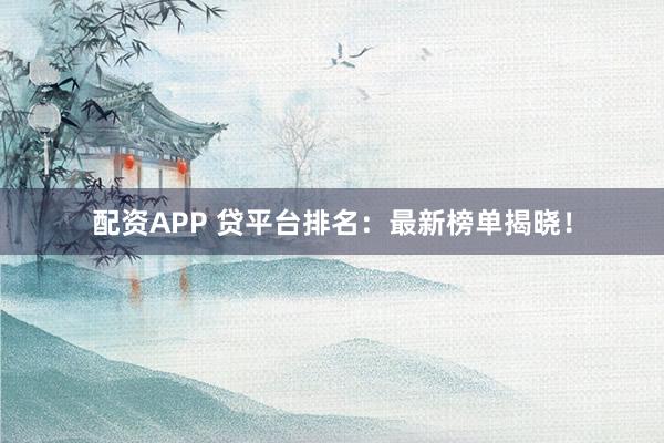 配资APP 贷平台排名：最新榜单揭晓！