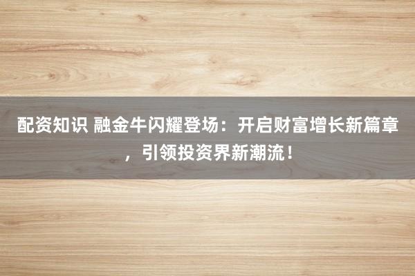 配资知识 融金牛闪耀登场：开启财富增长新篇章，引领投资界新潮流！