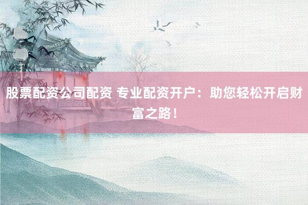 股票配资公司配资 专业配资开户：助您轻松开启财富之路！