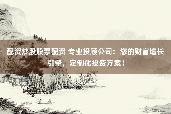 配资炒股股票配资 专业投顾公司：您的财富增长引擎，定制化投资方案！