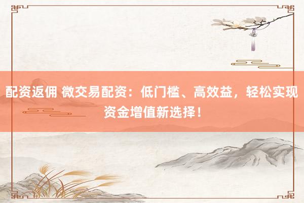 配资返佣 微交易配资：低门槛、高效益，轻松实现资金增值新选择！