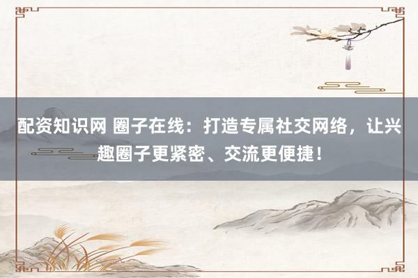 配资知识网 圈子在线：打造专属社交网络，让兴趣圈子更紧密、交流更便捷！