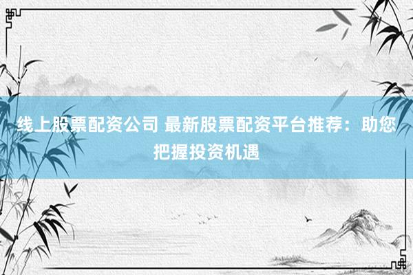 线上股票配资公司 最新股票配资平台推荐：助您把握投资机遇