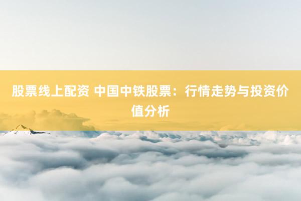 股票线上配资 中国中铁股票：行情走势与投资价值分析