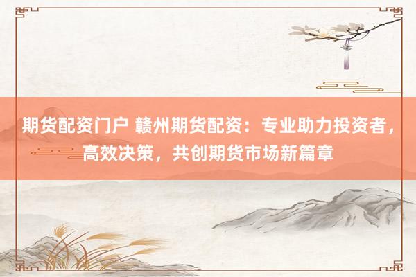 期货配资门户 赣州期货配资：专业助力投资者，高效决策，共创期货市场新篇章