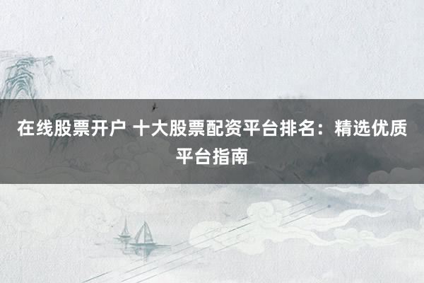 在线股票开户 十大股票配资平台排名：精选优质平台指南