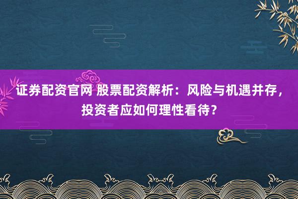 证券配资官网 股票配资解析：风险与机遇并存，投资者应如何理性看待？