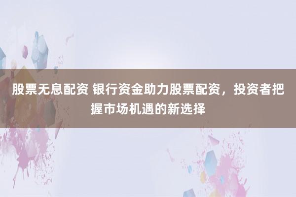 股票无息配资 银行资金助力股票配资，投资者把握市场机遇的新选择