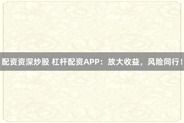 配资资深炒股 杠杆配资APP：放大收益，风险同行！