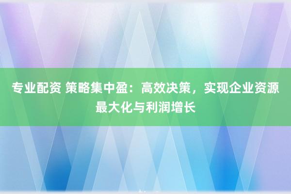 专业配资 策略集中盈：高效决策，实现企业资源最大化与利润增长