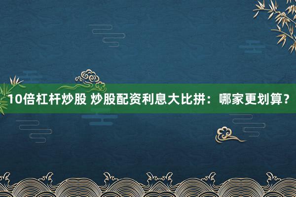 10倍杠杆炒股 炒股配资利息大比拼：哪家更划算？