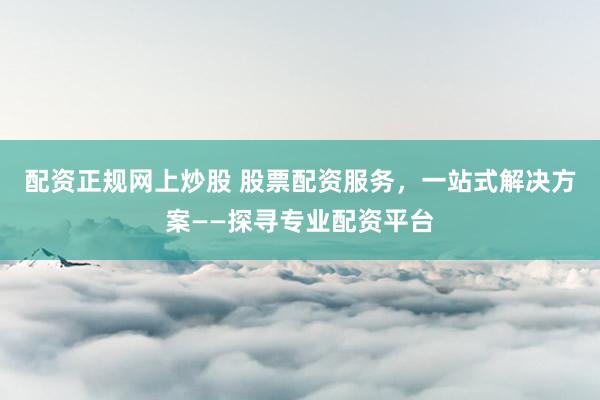配资正规网上炒股 股票配资服务,一站式解决方案——探寻专业配资平台