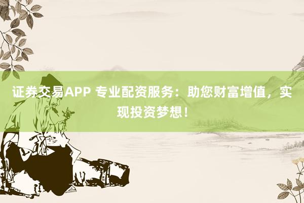 证券交易APP 专业配资服务：助您财富增值，实现投资梦想！
