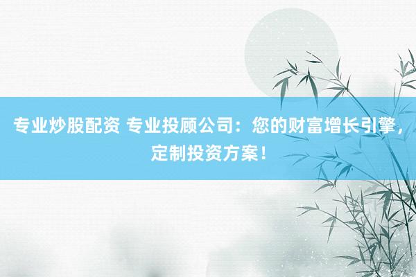 专业炒股配资 专业投顾公司：您的财富增长引擎，定制投资方案！