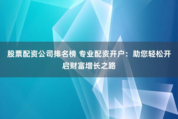 股票配资公司排名榜 专业配资开户：助您轻松开启财富增长之路