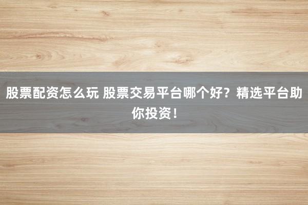 股票配资怎么玩 股票交易平台哪个好？精选平台助你投资！