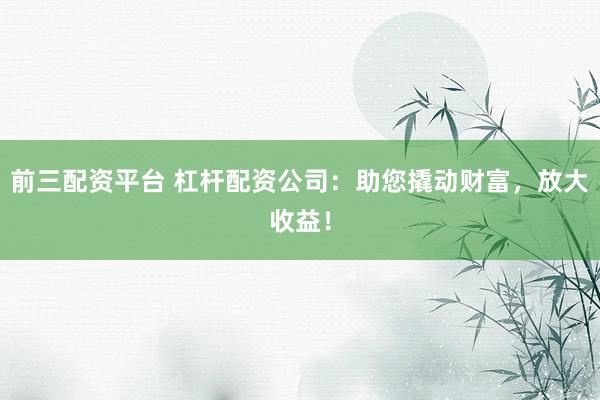 前三配资平台 杠杆配资公司：助您撬动财富，放大收益！