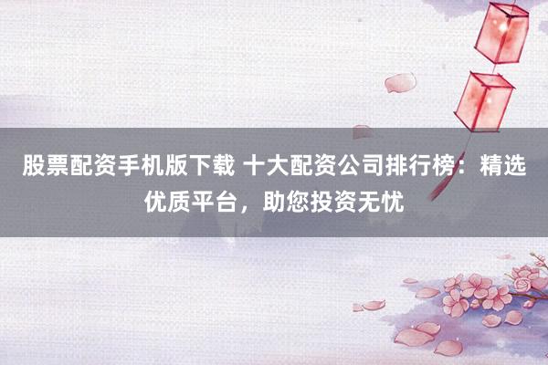 股票配资手机版下载 十大配资公司排行榜：精选优质平台，助您投资无忧