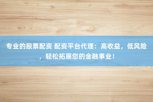 专业的股票配资 配资平台代理：高收益，低风险，轻松拓展您的金融事业！