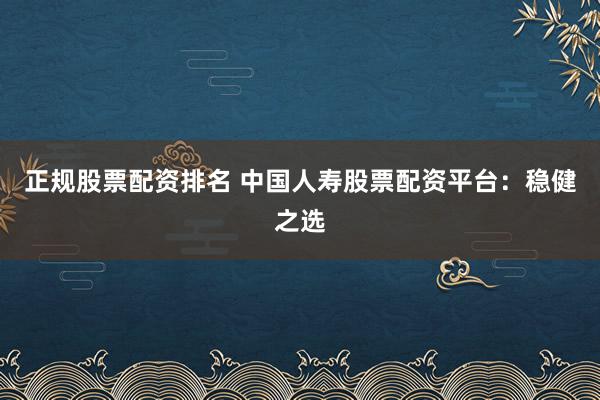 正规股票配资排名 中国人寿股票配资平台：稳健之选