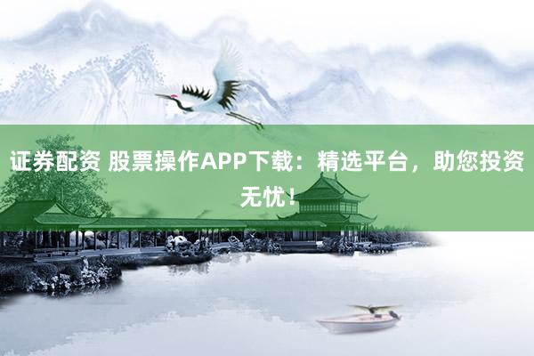证券配资 股票操作APP下载:精选平台,助您投资无忧!