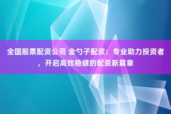全国股票配资公司 金勺子配资：专业助力投资者，开启高效稳健的配资新篇章