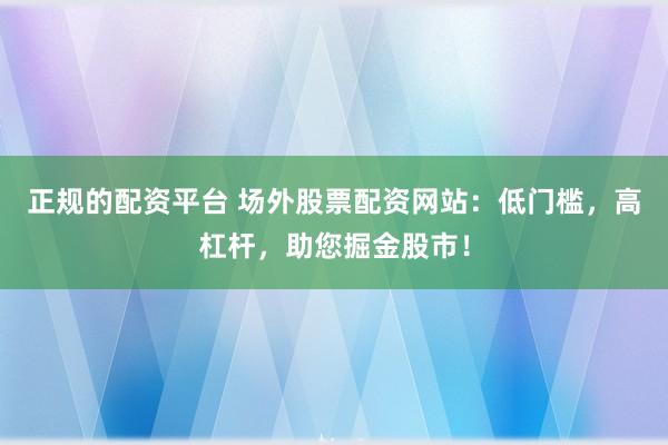 正规的配资平台 场外股票配资网站：低门槛，高杠杆，助您掘金股市！