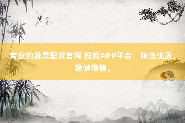 专业的股票配资官网 投资APP平台：精选优质，稳健增值。