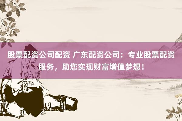 股票配资公司配资 广东配资公司：专业股票配资服务，助您实现财富增值梦想！