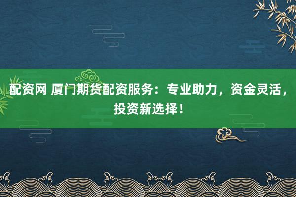 配资网 厦门期货配资服务：专业助力，资金灵活，投资新选择！