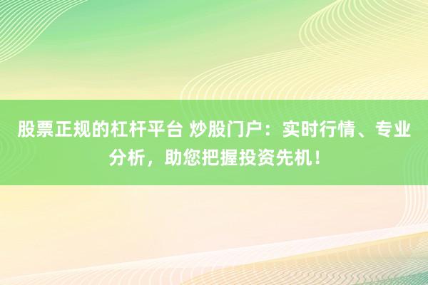 股票正规的杠杆平台 炒股门户：实时行情、专业分析，助您把握投资先机！