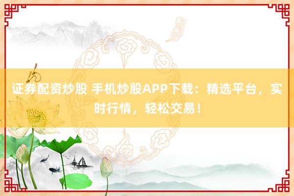 证券配资炒股 手机炒股APP下载:精选平台,实时行情,轻松交易!