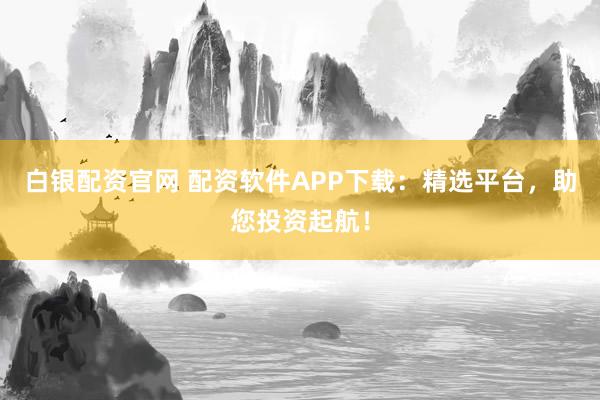 白银配资官网 配资软件APP下载：精选平台，助您投资起航！