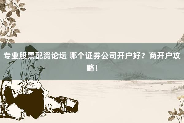 专业股票配资论坛 哪个证券公司开户好？商开户攻略！
