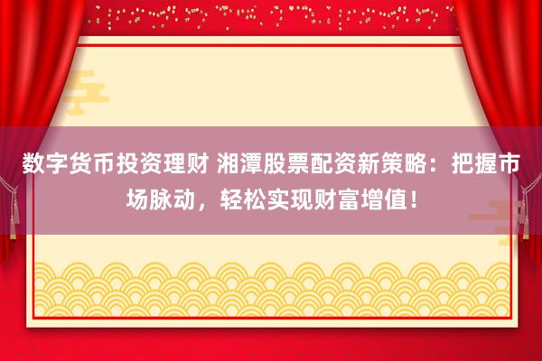 数字货币投资理财 湘潭股票配资新策略：把握市场脉动，轻松实现财富增值！
