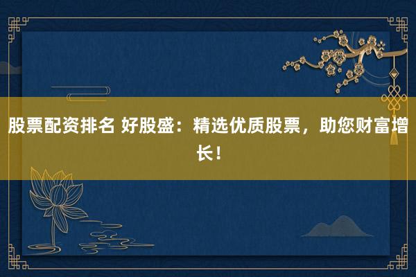 股票配资排名 好股盛：精选优质股票，助您财富增长！