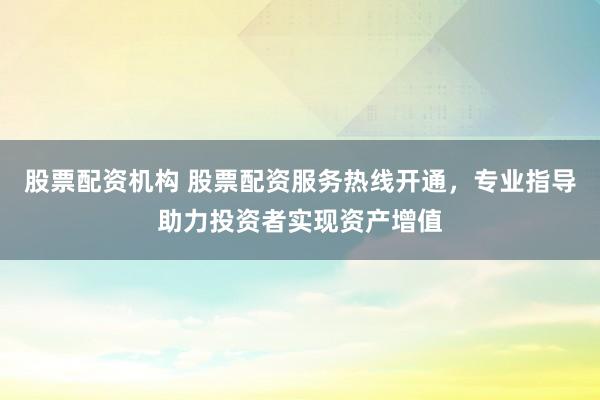 股票配资机构 股票配资服务热线开通，专业指导助力投资者实现资产增值