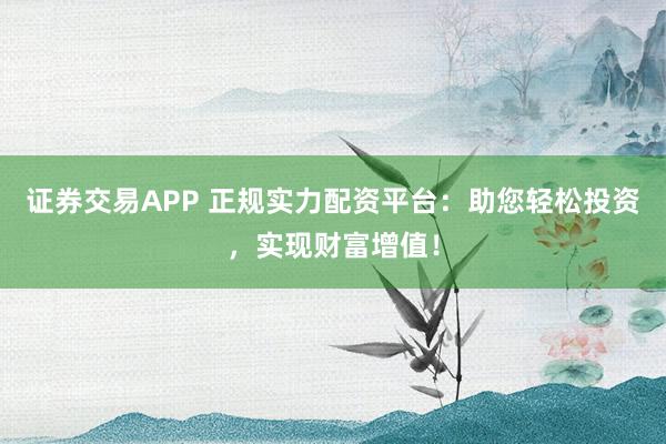 证券交易APP 正规实力配资平台：助您轻松投资，实现财富增值！
