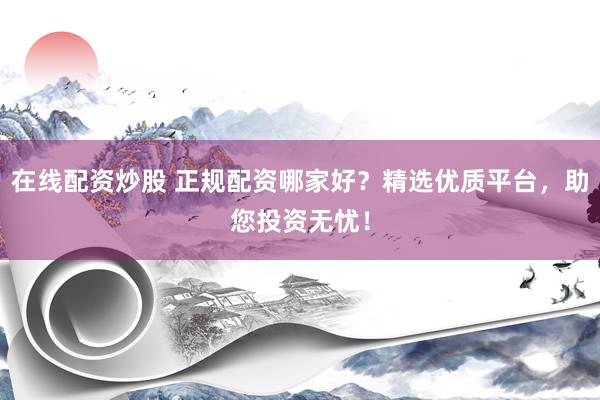 在线配资炒股 正规配资哪家好？精选优质平台，助您投资无忧！