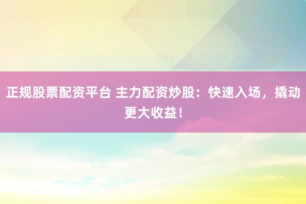 正规股票配资平台 主力配资炒股：快速入场，撬动更大收益！