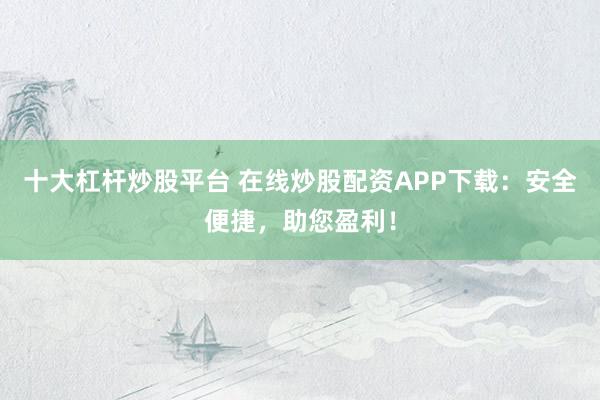 十大杠杆炒股平台 在线炒股配资APP下载：安全便捷，助您盈利！