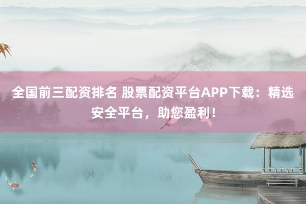 全国前三配资排名 股票配资平台APP下载：精选安全平台，助您盈利！