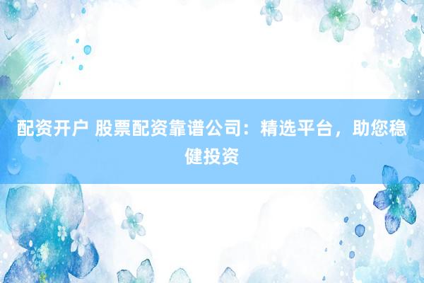 配资开户 股票配资靠谱公司:精选平台,助您稳健投资