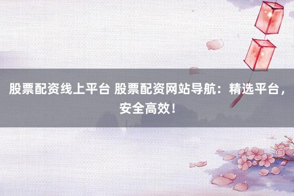 股票配资线上平台 股票配资网站导航：精选平台，安全高效！